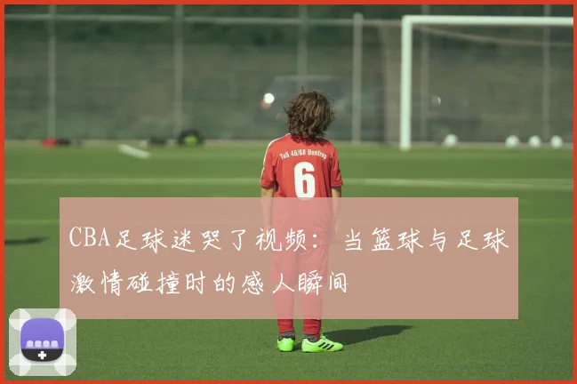 CBA足球迷哭了视频：当篮球与足球激情碰撞时的感人瞬间